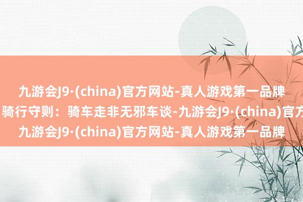 九游会J9·(china)官方网站-真人游戏第一品牌aj九游会官网安全到家！骑行守则：骑车走非无邪车谈-九游会J9·(china)官方网站-真人游戏第一品牌