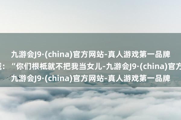 九游会J9·(china)官方网站-真人游戏第一品牌aj九游会官网冲着他们喊：“你们根柢就不把我当女儿-九游会J9·(china)官方网站-真人游戏第一品牌