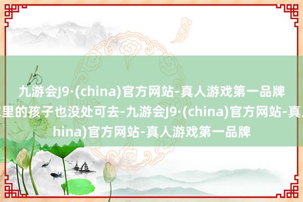 九游会J9·(china)官方网站-真人游戏第一品牌aj九游会官网家里的孩子也没处可去-九游会J9·(china)官方网站-真人游戏第一品牌