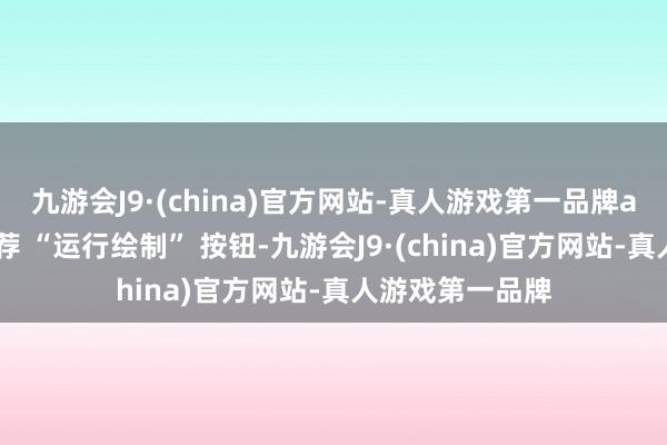 九游会J9·(china)官方网站-真人游戏第一品牌aj九游会官网遴荐 “运行绘制” 按钮-九游会J9·(china)官方网站-真人游戏第一品牌