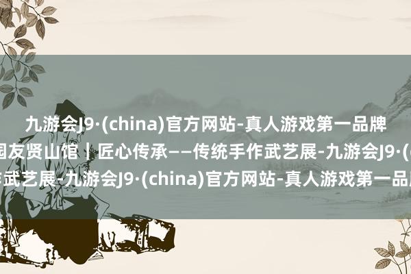 九游会J9·(china)官方网站-真人游戏第一品牌aj九游会官网紫竹院公园友贤山馆｜匠心传承——传统手作武艺展-九游会J9·(china)官方网站-真人游戏第一品牌