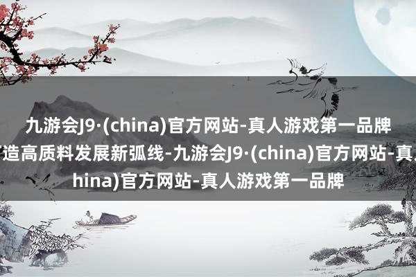 九游会J9·(china)官方网站-真人游戏第一品牌aj九游会官网打造高质料发展新弧线-九游会J9·(china)官方网站-真人游戏第一品牌