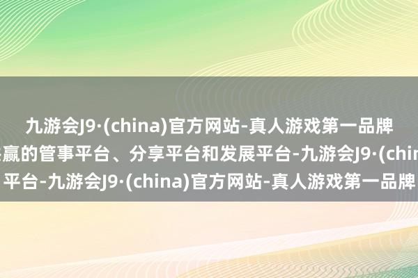 九游会J9·(china)官方网站-真人游戏第一品牌aj九游会官网打造合营共赢的管事平台、分享平台和发展平台-九游会J9·(china)官方网站-真人游戏第一品牌