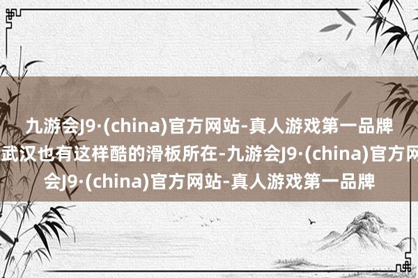 九游会J9·(china)官方网站-真人游戏第一品牌aj九游会官网“很怡悦武汉也有这样酷的滑板所在-九游会J9·(china)官方网站-真人游戏第一品牌