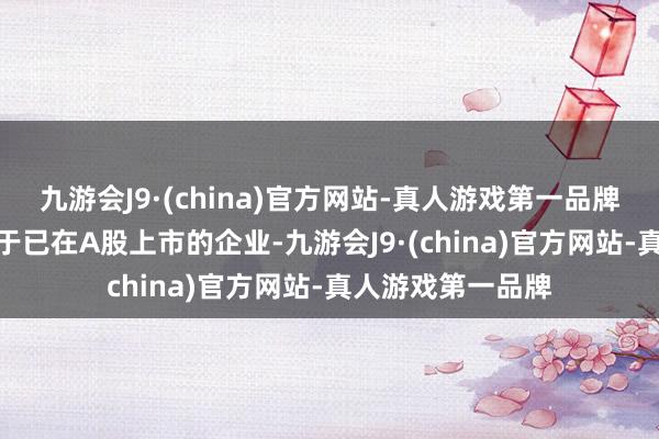 九游会J9·(china)官方网站-真人游戏第一品牌aj九游会官网关于已在A股上市的企业-九游会J9·(china)官方网站-真人游戏第一品牌