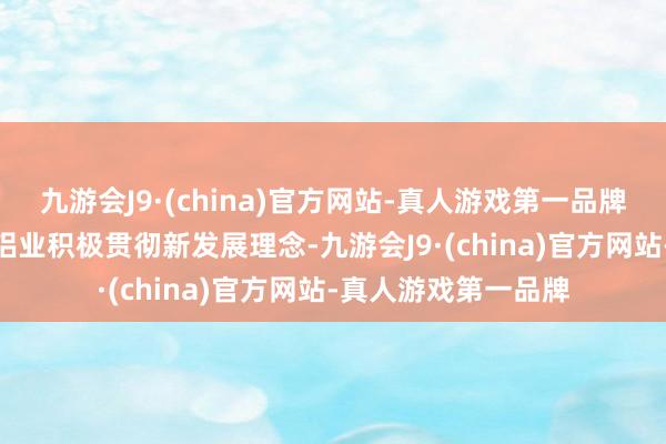 九游会J9·(china)官方网站-真人游戏第一品牌aj九游会官网中国铝业积极贯彻新发展理念-九游会J9·(china)官方网站-真人游戏第一品牌