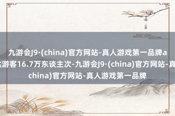 九游会J9·(china)官方网站-真人游戏第一品牌aj九游会官网到达游客16.7万东谈主次-九游会J9·(china)官方网站-真人游戏第一品牌