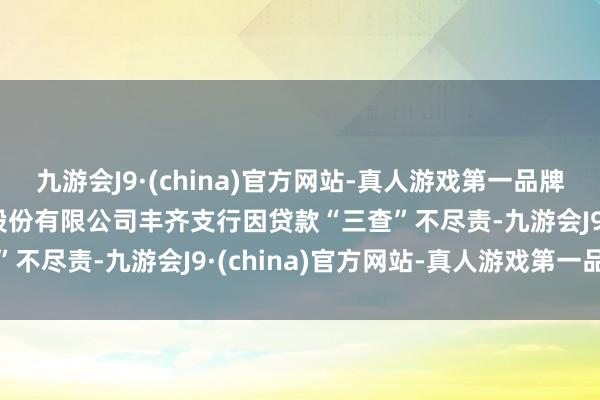 九游会J9·(china)官方网站-真人游戏第一品牌aj九游会官网重庆银行股份有限公司丰齐支行因贷款“三查”不尽责-九游会J9·(china)官方网站-真人游戏第一品牌