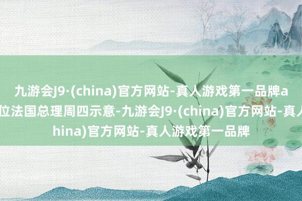 九游会J9·(china)官方网站-真人游戏第一品牌aj九游会官网　　这位法国总理周四示意-九游会J9·(china)官方网站-真人游戏第一品牌