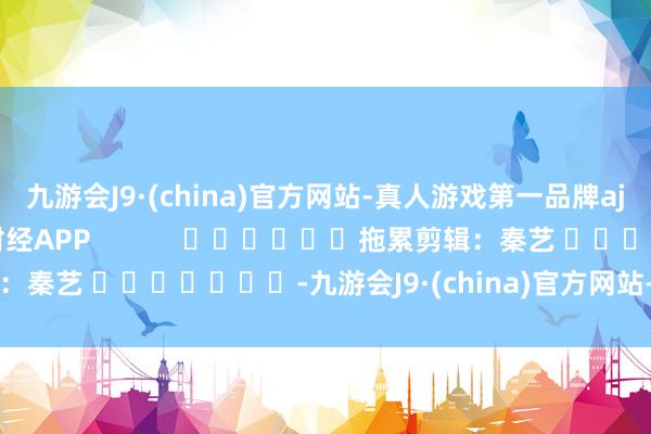 九游会J9·(china)官方网站-真人游戏第一品牌aj九游会官网尽在新浪财经APP            						拖累剪辑：秦艺 							-九游会J9·(china)官方网站-真人游戏第一品牌