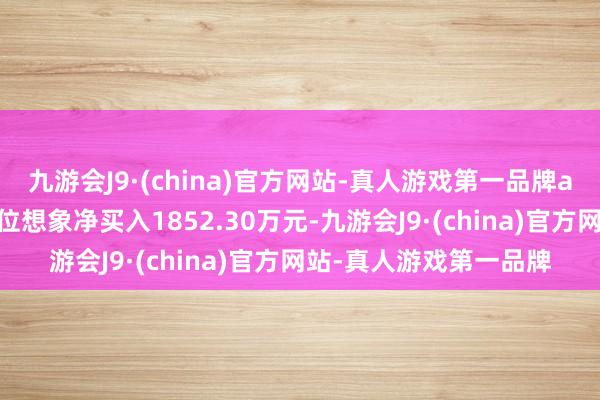 九游会J9·(china)官方网站-真人游戏第一品牌aj九游会官网营业部席位想象净买入1852.30万元-九游会J9·(china)官方网站-真人游戏第一品牌