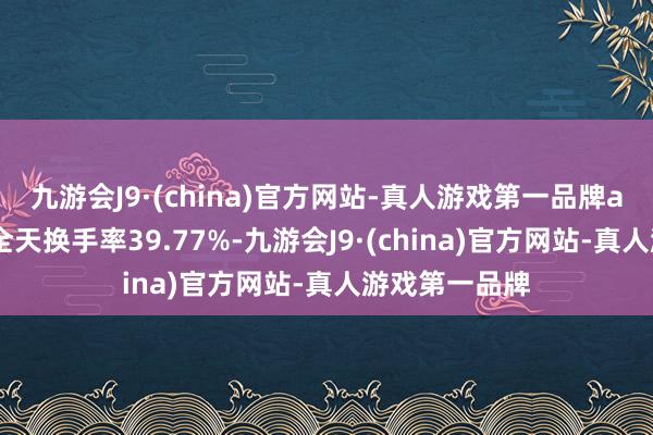 九游会J9·(china)官方网站-真人游戏第一品牌aj九游会官网全天换手率39.77%-九游会J9·(china)官方网站-真人游戏第一品牌