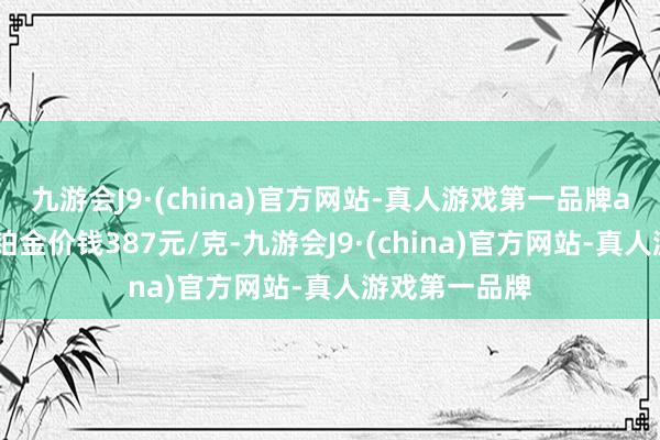 九游会J9·(china)官方网站-真人游戏第一品牌aj九游会官网铂金价钱387元/克-九游会J9·(china)官方网站-真人游戏第一品牌