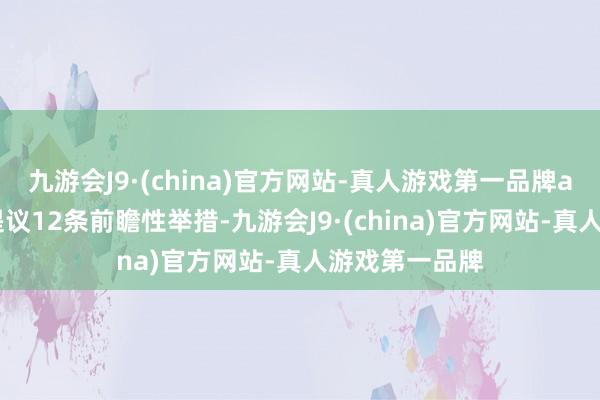 九游会J9·(china)官方网站-真人游戏第一品牌aj九游会官网提议12条前瞻性举措-九游会J9·(china)官方网站-真人游戏第一品牌