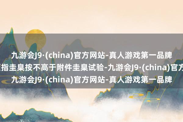 九游会J9·(china)官方网站-真人游戏第一品牌aj九游会官网挂账收储项指圭臬按不高于附件圭臬试验-九游会J9·(china)官方网站-真人游戏第一品牌