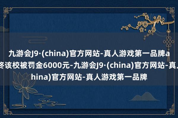 九游会J9·(china)官方网站-真人游戏第一品牌aj九游会官网最终该校被罚金6000元-九游会J9·(china)官方网站-真人游戏第一品牌