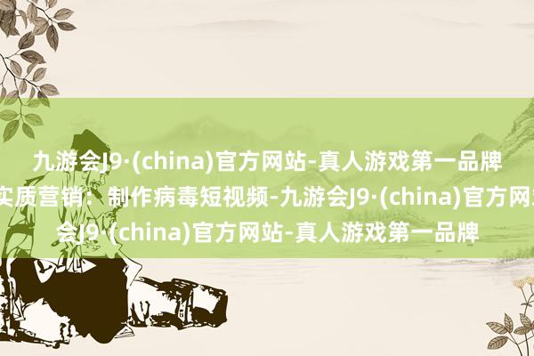 九游会J9·(china)官方网站-真人游戏第一品牌aj九游会官网2.创意实质营销：制作病毒短视频-九游会J9·(china)官方网站-真人游戏第一品牌