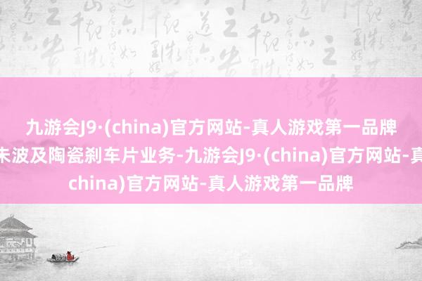 九游会J9·(china)官方网站-真人游戏第一品牌aj九游会官网暂未波及陶瓷刹车片业务-九游会J9·(china)官方网站-真人游戏第一品牌