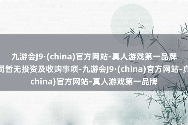 九游会J9·(china)官方网站-真人游戏第一品牌aj九游会官网公司暂无投资及收购事项-九游会J9·(china)官方网站-真人游戏第一品牌