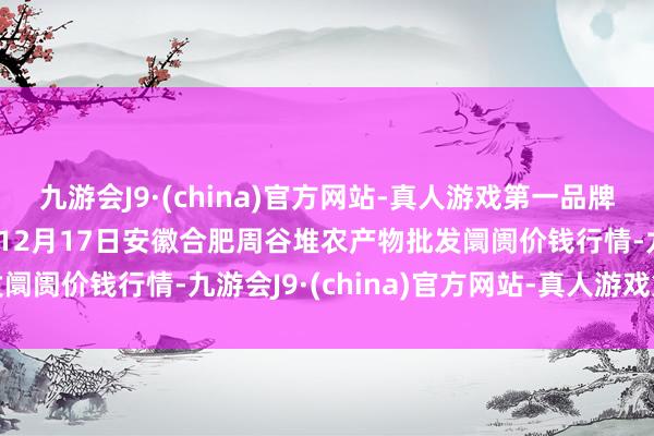 九游会J9·(china)官方网站-真人游戏第一品牌aj九游会官网2024年12月17日安徽合肥周谷堆农产物批发阛阓价钱行情-九游会J9·(china)官方网站-真人游戏第一品牌