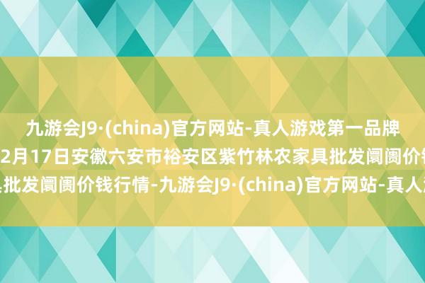 九游会J9·(china)官方网站-真人游戏第一品牌aj九游会官网2024年12月17日安徽六安市裕安区紫竹林农家具批发阛阓价钱行情-九游会J9·(china)官方网站-真人游戏第一品牌