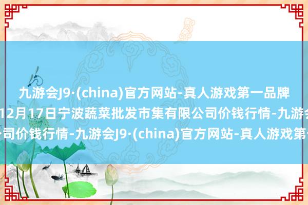 九游会J9·(china)官方网站-真人游戏第一品牌aj九游会官网2024年12月17日宁波蔬菜批发市集有限公司价钱行情-九游会J9·(china)官方网站-真人游戏第一品牌