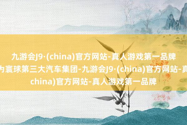 九游会J9·(china)官方网站-真人游戏第一品牌aj九游会官网成为寰球第三大汽车集团-九游会J9·(china)官方网站-真人游戏第一品牌