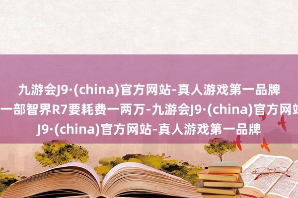 九游会J9·(china)官方网站-真人游戏第一品牌aj九游会官网每卖出一部智界R7要耗费一两万-九游会J9·(china)官方网站-真人游戏第一品牌