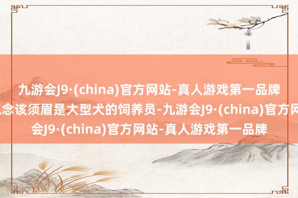 九游会J9·(china)官方网站-真人游戏第一品牌aj九游会官网他才知说念该须眉是大型犬的饲养员-九游会J9·(china)官方网站-真人游戏第一品牌