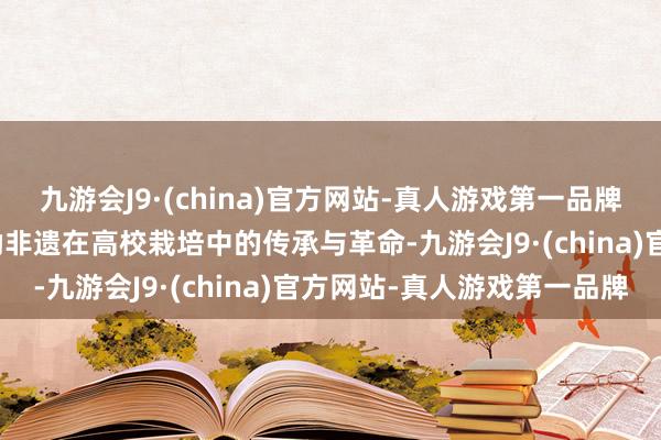 九游会J9·(china)官方网站-真人游戏第一品牌aj九游会官网进一步鼓励非遗在高校栽培中的传承与革命-九游会J9·(china)官方网站-真人游戏第一品牌