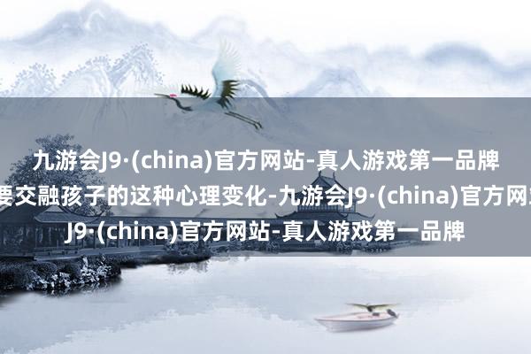 九游会J9·(china)官方网站-真人游戏第一品牌aj九游会官网不仅需要交融孩子的这种心理变化-九游会J9·(china)官方网站-真人游戏第一品牌