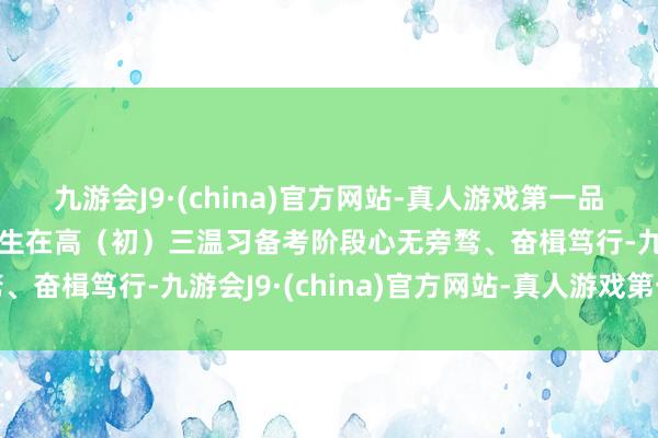 九游会J9·(china)官方网站-真人游戏第一品牌aj九游会官网匡助学生在高（初）三温习备考阶段心无旁骛、奋楫笃行-九游会J9·(china)官方网站-真人游戏第一品牌