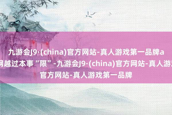 九游会J9·(china)官方网站-真人游戏第一品牌aj九游会官网越过本事“限”-九游会J9·(china)官方网站-真人游戏第一品牌