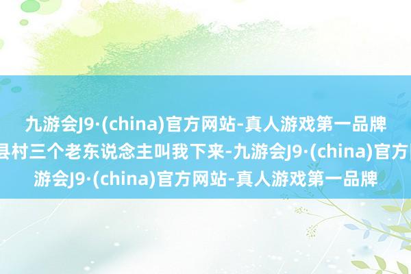 九游会J9·(china)官方网站-真人游戏第一品牌aj九游会官网有咱们旧县村三个老东说念主叫我下来-九游会J9·(china)官方网站-真人游戏第一品牌