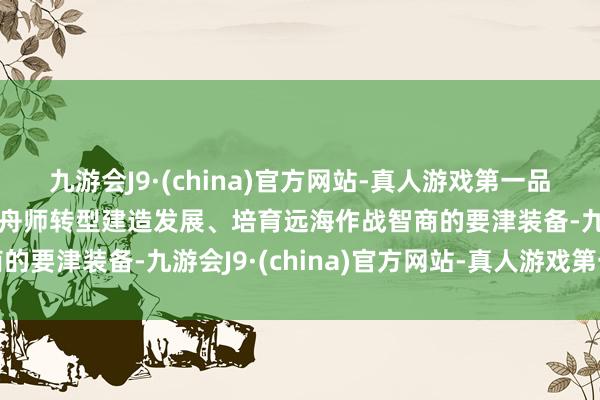 九游会J9·(china)官方网站-真人游戏第一品牌aj九游会官网是推动舟师转型建造发展、培育远海作战智商的要津装备-九游会J9·(china)官方网站-真人游戏第一品牌