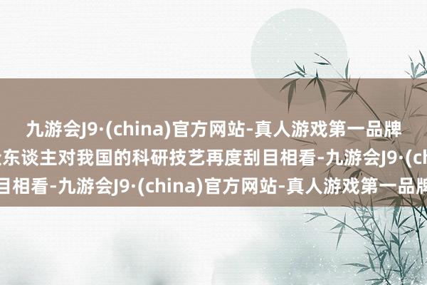 九游会J9·(china)官方网站-真人游戏第一品牌aj九游会官网这更是让众东谈主对我国的科研技艺再度刮目相看-九游会J9·(china)官方网站-真人游戏第一品牌