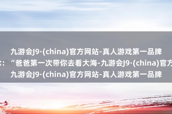 九游会J9·(china)官方网站-真人游戏第一品牌aj九游会官网此前报说念：“爸爸第一次带你去看大海-九游会J9·(china)官方网站-真人游戏第一品牌