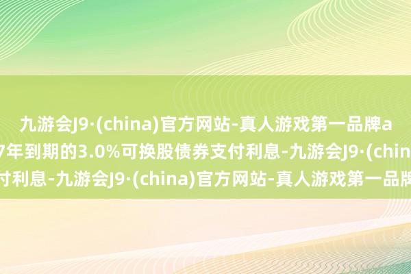 九游会J9·(china)官方网站-真人游戏第一品牌aj九游会官网就其于2027年到期的3.0%可换股债券支付利息-九游会J9·(china)官方网站-真人游戏第一品牌