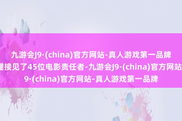 九游会J9·(china)官方网站-真人游戏第一品牌aj九游会官网周总理接见了45位电影责任者-九游会J9·(china)官方网站-真人游戏第一品牌