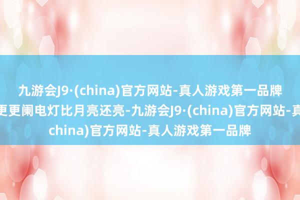 九游会J9·(china)官方网站-真人游戏第一品牌aj九游会官网深更更阑电灯比月亮还亮-九游会J9·(china)官方网站-真人游戏第一品牌