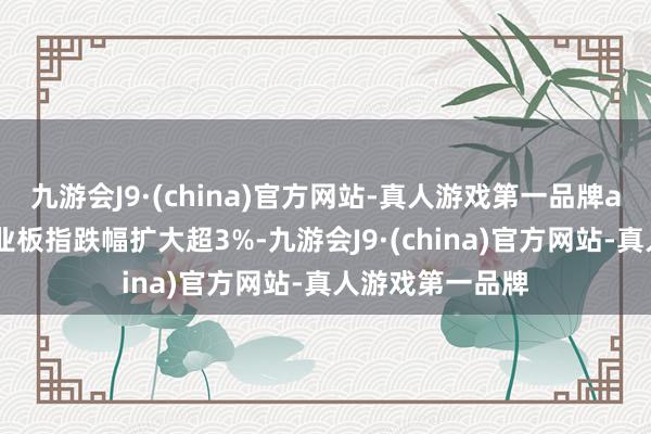 九游会J9·(china)官方网站-真人游戏第一品牌aj九游会官网创业板指跌幅扩大超3%-九游会J9·(china)官方网站-真人游戏第一品牌