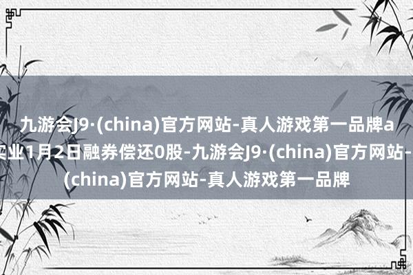 九游会J9·(china)官方网站-真人游戏第一品牌aj九游会官网金禾实业1月2日融券偿还0股-九游会J9·(china)官方网站-真人游戏第一品牌