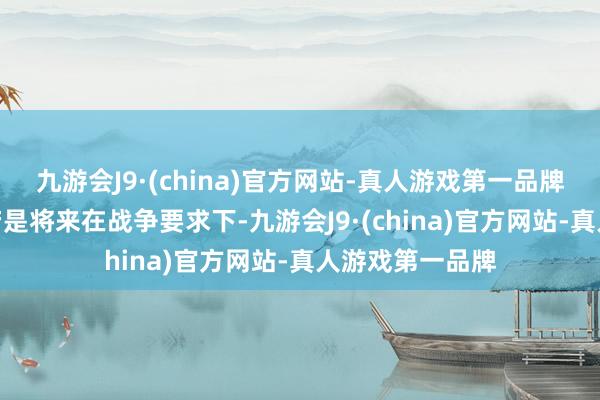 九游会J9·(china)官方网站-真人游戏第一品牌aj九游会官网若是将来在战争要求下-九游会J9·(china)官方网站-真人游戏第一品牌