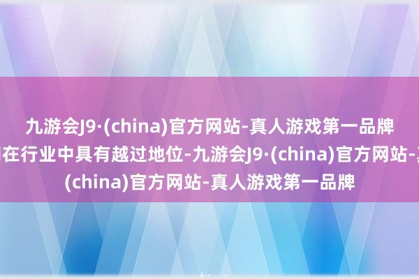 九游会J9·(china)官方网站-真人游戏第一品牌aj九游会官网公司在行业中具有越过地位-九游会J9·(china)官方网站-真人游戏第一品牌