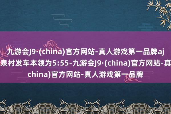 九游会J9·(china)官方网站-真人游戏第一品牌aj九游会官网　　黄路泉村发车本领为5:55-九游会J9·(china)官方网站-真人游戏第一品牌