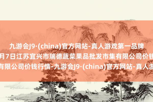 九游会J9·(china)官方网站-真人游戏第一品牌aj九游会官网2025年1月7日江苏宜兴市瑞德蔬菜果品批发市集有限公司价钱行情-九游会J9·(china)官方网站-真人游戏第一品牌