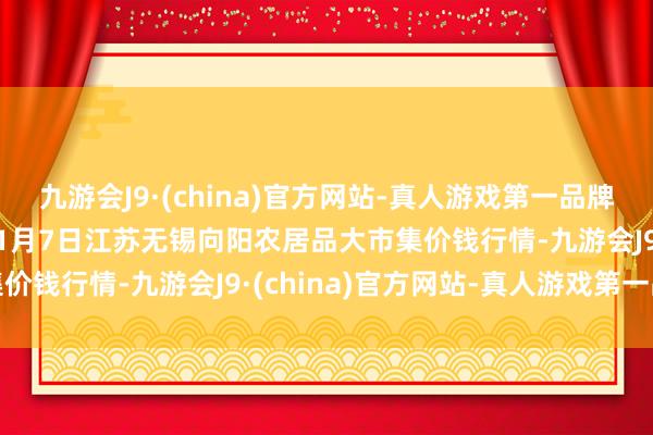 九游会J9·(china)官方网站-真人游戏第一品牌aj九游会官网2025年1月7日江苏无锡向阳农居品大市集价钱行情-九游会J9·(china)官方网站-真人游戏第一品牌