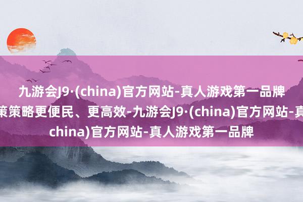 九游会J9·(china)官方网站-真人游戏第一品牌aj九游会官网鞭策策略更便民、更高效-九游会J9·(china)官方网站-真人游戏第一品牌