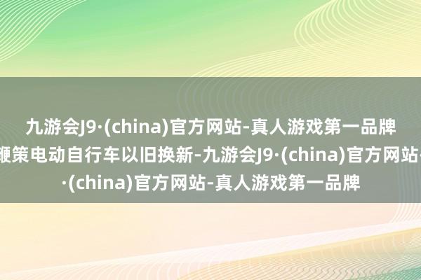 九游会J9·(china)官方网站-真人游戏第一品牌aj九游会官网加速鞭策电动自行车以旧换新-九游会J9·(china)官方网站-真人游戏第一品牌