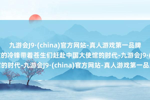 九游会J9·(china)官方网站-真人游戏第一品牌aj九游会官网当吴京上演的冷锋带着苍生们赶赴中国大使馆的时代-九游会J9·(china)官方网站-真人游戏第一品牌